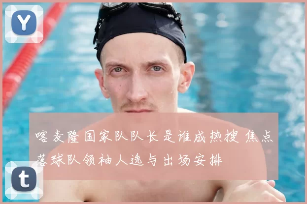 喀麦隆国家队队长是谁成热搜 焦点落球队领袖人选与出场安排