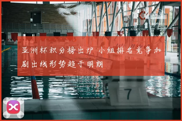 亚洲杯积分榜出炉 小组排名竞争加剧出线形势趋于明朗