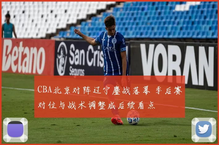 CBA北京对阵辽宁鏖战落幕 季后赛对位与战术调整成后续看点