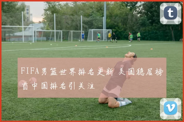 FIFA男篮世界排名更新 美国稳居榜首中国排名引关注