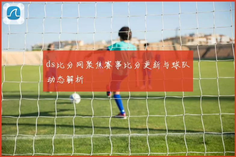 ds比分网聚焦赛事比分更新与球队动态解析