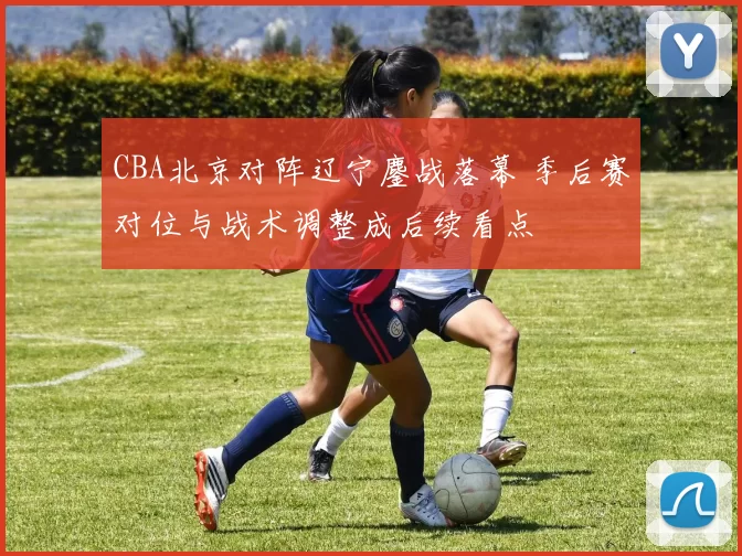 CBA北京对阵辽宁鏖战落幕 季后赛对位与战术调整成后续看点