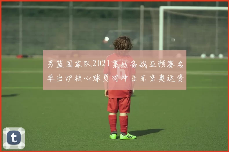 男篮国家队2021集结备战亚预赛名单出炉核心球员将冲击东京奥运资格