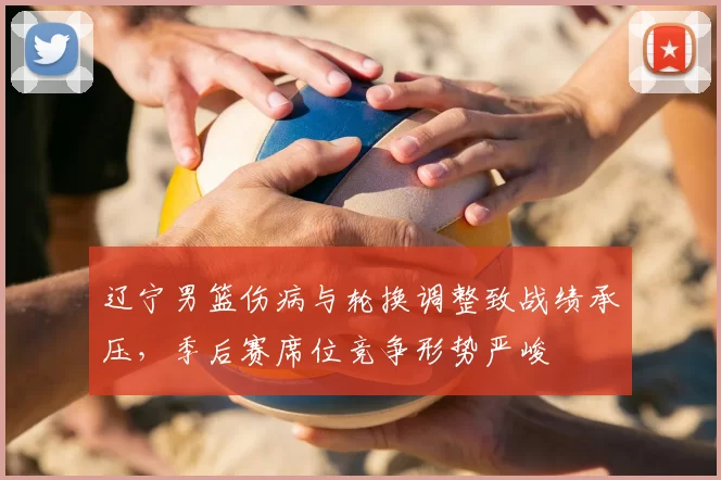 辽宁男篮伤病与轮换调整致战绩承压，季后赛席位竞争形势严峻