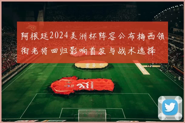 阿根廷2024美洲杯阵容公布梅西领衔老将回归影响首发与战术选择