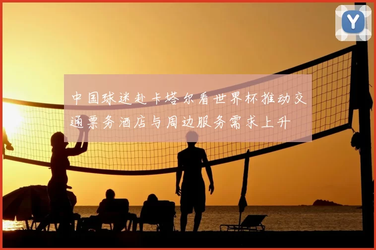 中国球迷赴卡塔尔看世界杯推动交通票务酒店与周边服务需求上升