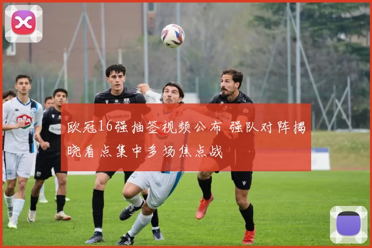 欧冠16强抽签视频公布 强队对阵揭晓看点集中多场焦点战