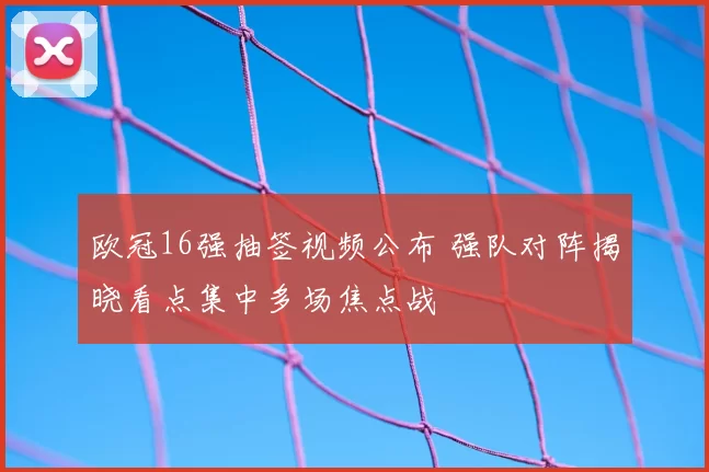 欧冠16强抽签视频公布 强队对阵揭晓看点集中多场焦点战