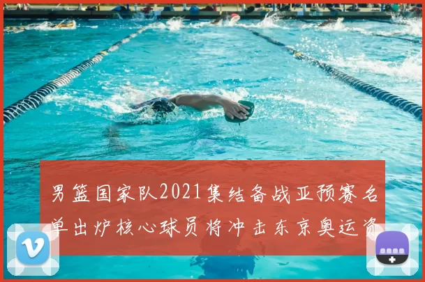 男篮国家队2021集结备战亚预赛名单出炉核心球员将冲击东京奥运资格