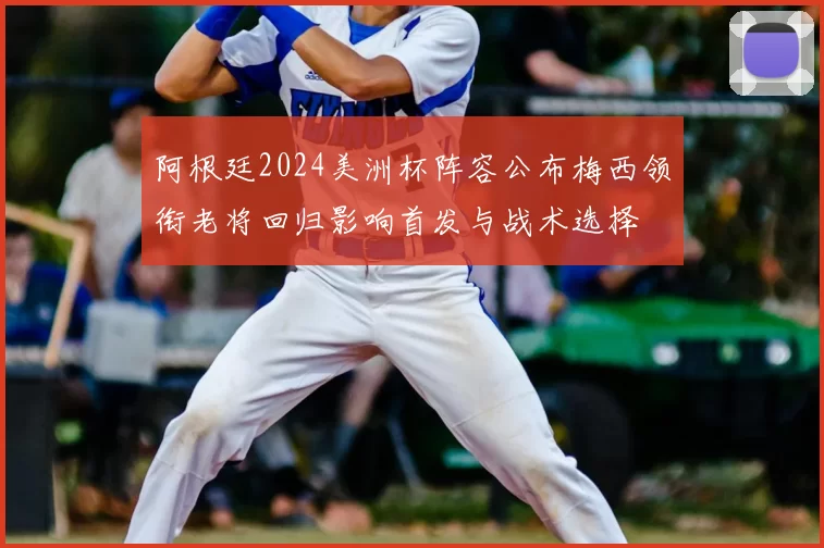 阿根廷2024美洲杯阵容公布梅西领衔老将回归影响首发与战术选择
