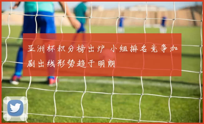亚洲杯积分榜出炉 小组排名竞争加剧出线形势趋于明朗