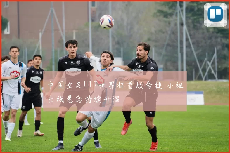 中国女足U17世界杯首战告捷 小组出线悬念持续升温