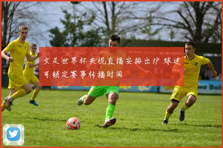 女足世界杯央视直播安排出炉 球迷可锁定赛事转播时间