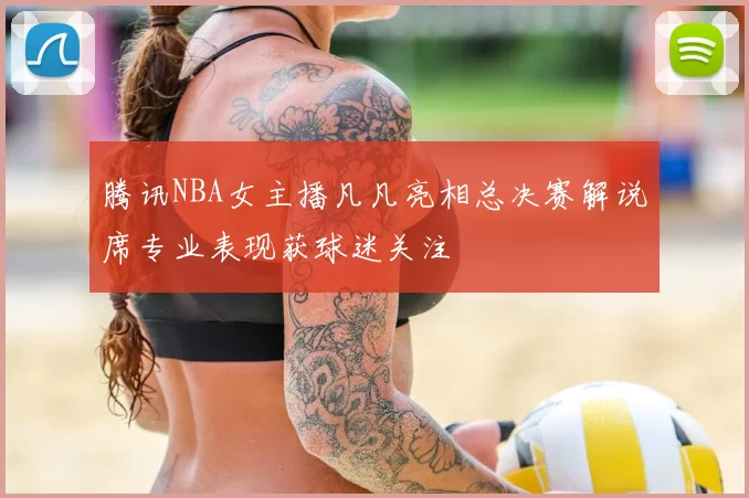 腾讯NBA女主播凡凡亮相总决赛解说席专业表现获球迷关注