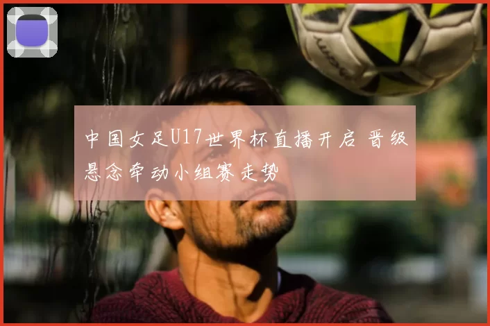 中国女足U17世界杯直播开启 晋级悬念牵动小组赛走势