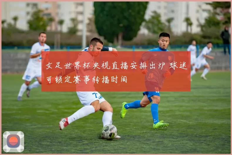 女足世界杯央视直播安排出炉 球迷可锁定赛事转播时间