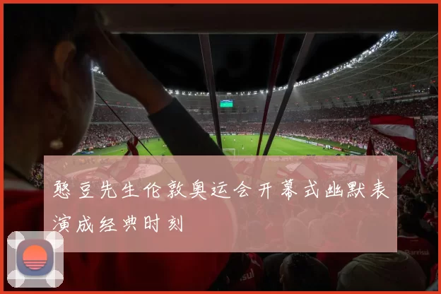 憨豆先生伦敦奥运会开幕式幽默表演成经典时刻