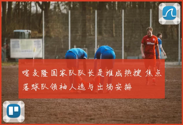 喀麦隆国家队队长是谁成热搜 焦点落球队领袖人选与出场安排