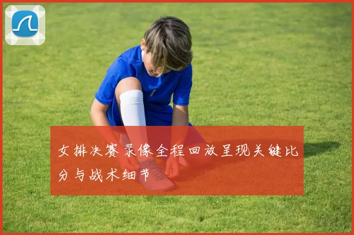 女排决赛录像全程回放呈现关键比分与战术细节