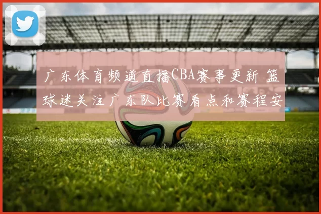 广东体育频道直播CBA赛事更新 篮球迷关注广东队比赛看点和赛程安排