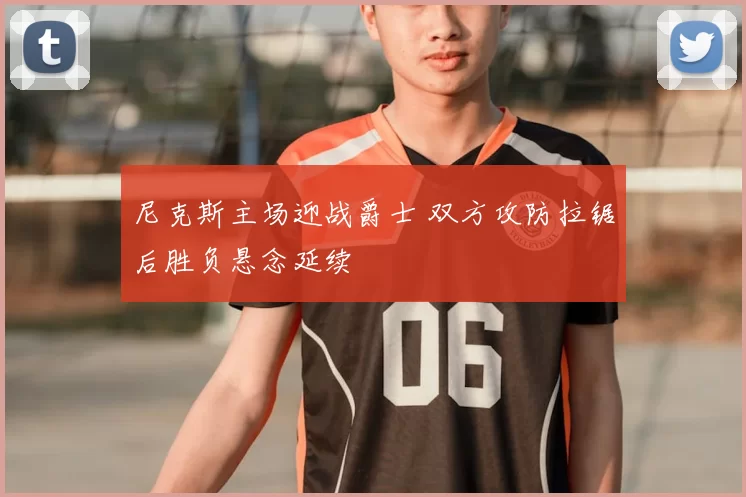 尼克斯主场迎战爵士 双方攻防拉锯后胜负悬念延续