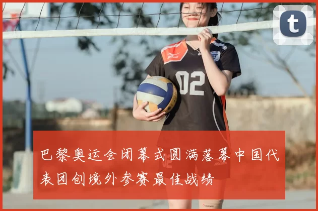 巴黎奥运会闭幕式圆满落幕中国代表团创境外参赛最佳战绩