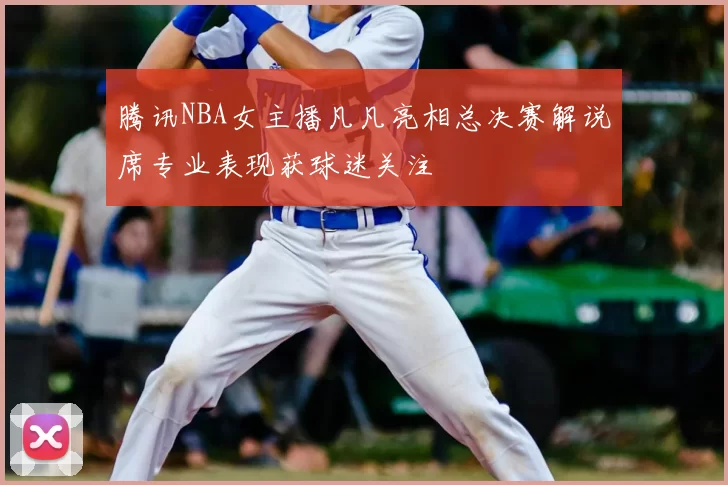 腾讯NBA女主播凡凡亮相总决赛解说席专业表现获球迷关注