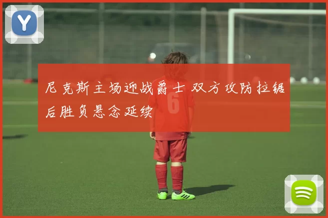 尼克斯主场迎战爵士 双方攻防拉锯后胜负悬念延续