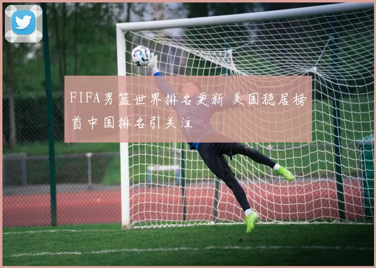 FIFA男篮世界排名更新 美国稳居榜首中国排名引关注