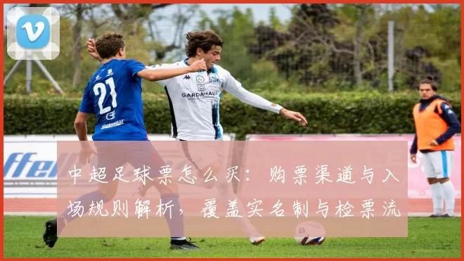 中超足球票怎么买：购票渠道与入场规则解析，覆盖实名制与检票流程