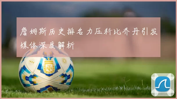 詹姆斯历史排名力压科比乔丹引发媒体深度解析