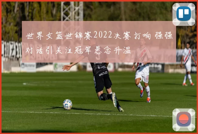 世界女篮世锦赛2022决赛打响 强强对话引关注冠军悬念升温