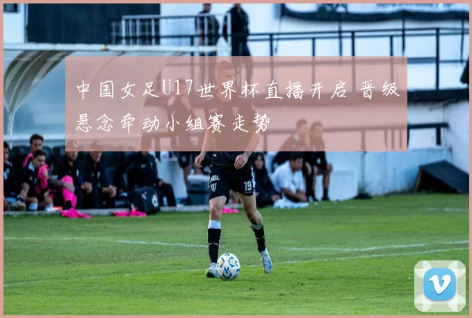 中国女足U17世界杯直播开启 晋级悬念牵动小组赛走势