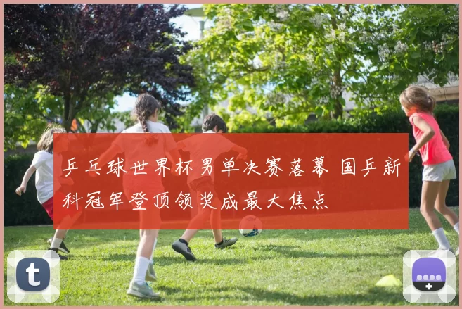 乒乓球世界杯男单决赛落幕 国乒新科冠军登顶领奖成最大焦点