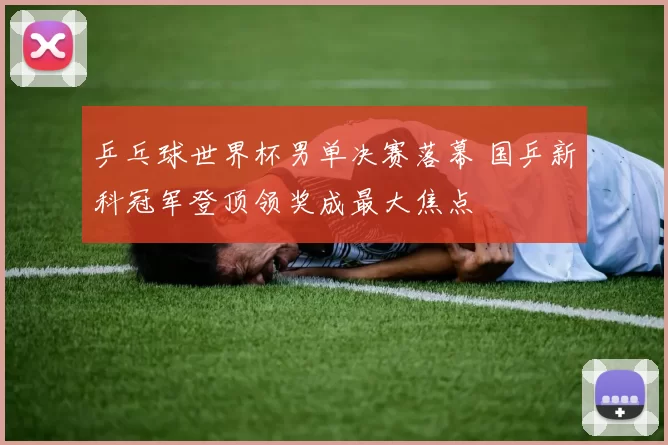 乒乓球世界杯男单决赛落幕 国乒新科冠军登顶领奖成最大焦点