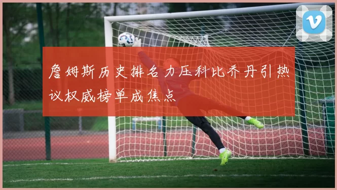 詹姆斯历史排名力压科比乔丹引热议权威榜单成焦点